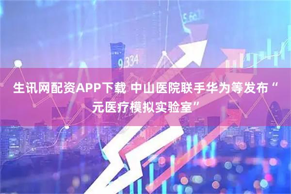 生讯网配资APP下载 中山医院联手华为等发布“元医疗模拟实验室”