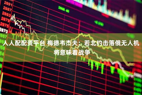 人人配配资平台 梅德韦杰夫：若北约击落俄无人机 将意味着战争
