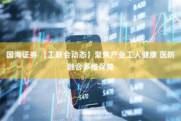 国海证券 【工联会动态】聚焦产业工人健康 医防融合多维保障