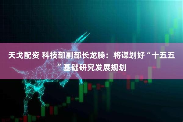 天戈配资 科技部副部长龙腾：将谋划好“十五五”基础研究发展规划