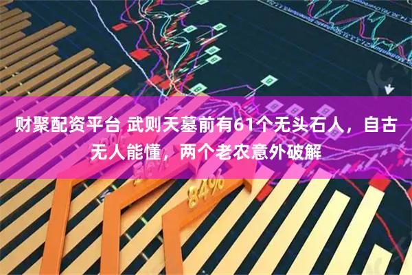 财聚配资平台 武则天墓前有61个无头石人，自古无人能懂，两个老农意外破解
