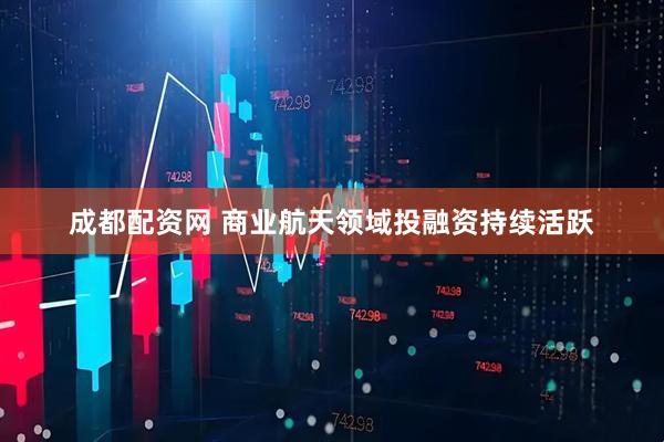 成都配资网 商业航天领域投融资持续活跃