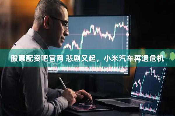 股票配资吧官网 悲剧又起，小米汽车再遇危机