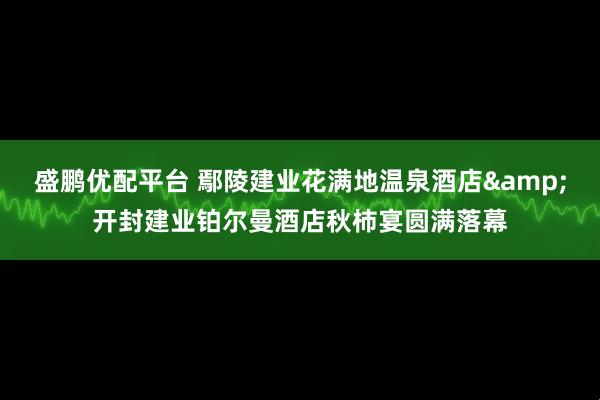 盛鹏优配平台 鄢陵建业花满地温泉酒店&开封建业铂尔曼酒店秋柿宴圆满落幕