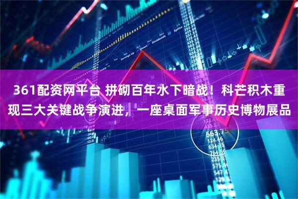 361配资网平台 拼砌百年水下暗战！科芒积木重现三大关键战争演进，一座桌面军事历史博物展品