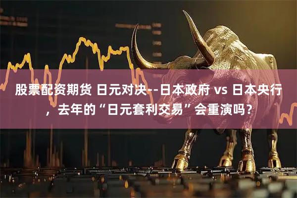 股票配资期货 日元对决--日本政府 vs 日本央行，去年的“日元套利交易”会重演吗？