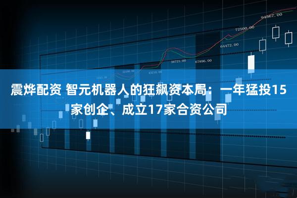 震烨配资 智元机器人的狂飙资本局：一年猛投15家创企、成立17家合资公司