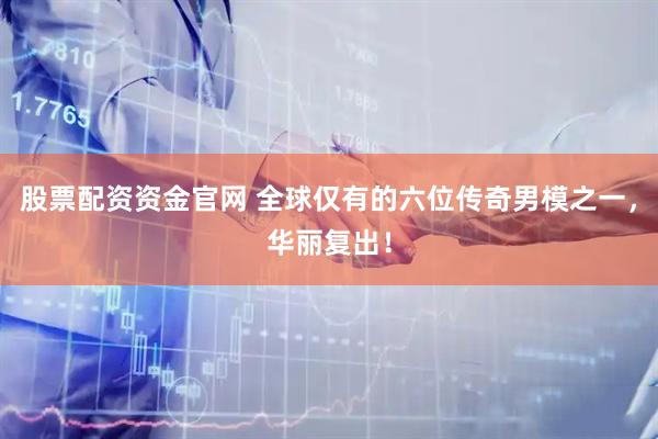 股票配资资金官网 全球仅有的六位传奇男模之一，华丽复出！