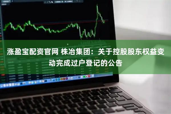 涨盈宝配资官网 株冶集团：关于控股股东权益变动完成过户登记的公告