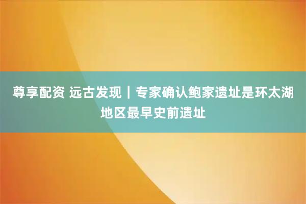 尊享配资 远古发现｜专家确认鲍家遗址是环太湖地区最早史前遗址