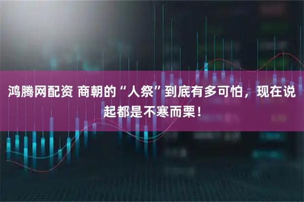鸿腾网配资 商朝的“人祭”到底有多可怕，现在说起都是不寒而栗！