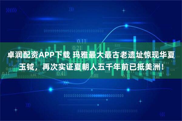 卓润配资APP下载 玛雅最大最古老遗址惊现华夏玉钺，再次实证夏朝人五千年前已抵美洲！