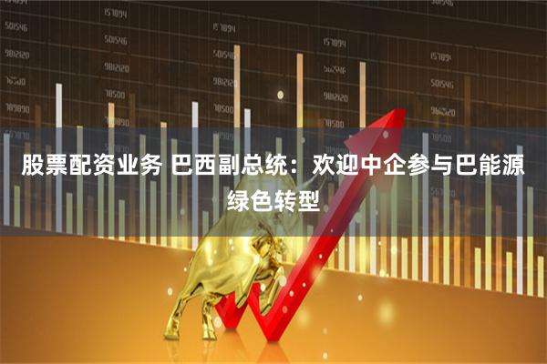 股票配资业务 巴西副总统：欢迎中企参与巴能源绿色转型