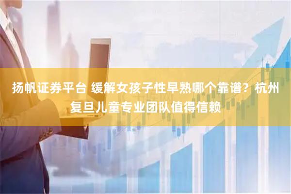 扬帆证券平台 缓解女孩子性早熟哪个靠谱？杭州复旦儿童专业团队值得信赖