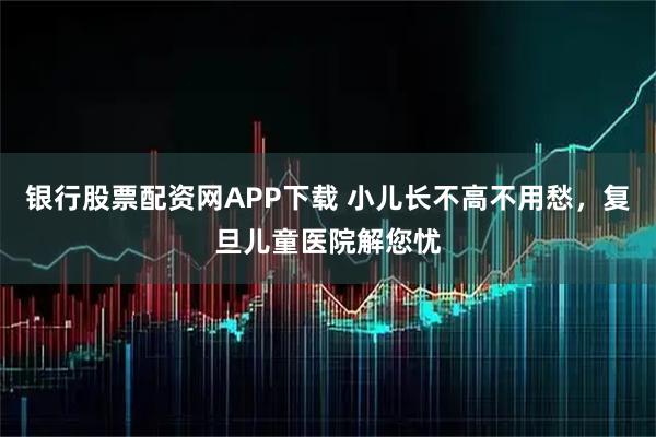 银行股票配资网APP下载 小儿长不高不用愁，复旦儿童医院解您忧
