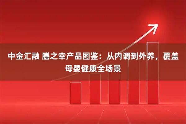 中金汇融 膳之幸产品图鉴：从内调到外养，覆盖母婴健康全场景