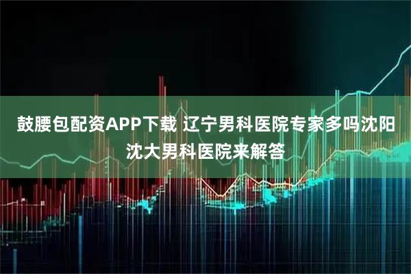 鼓腰包配资APP下载 辽宁男科医院专家多吗沈阳沈大男科医院来解答