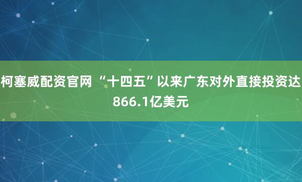 柯塞威配资官网 “十四五”以来广东对外直接投资达866.1亿美元