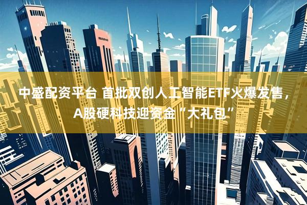 中盛配资平台 首批双创人工智能ETF火爆发售，A股硬科技迎资金“大礼包”