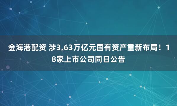 金海港配资 涉3.63万亿元国有资产重新布局！18家上市公司同日公告