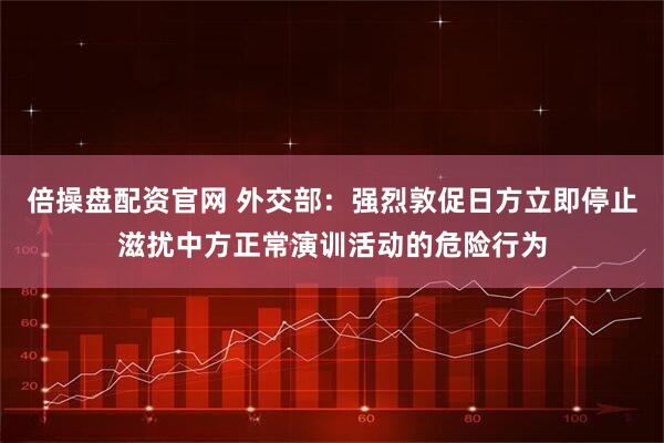 倍操盘配资官网 外交部：强烈敦促日方立即停止滋扰中方正常演训活动的危险行为