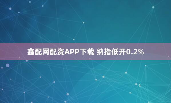 鑫配网配资APP下载 纳指低开0.2%