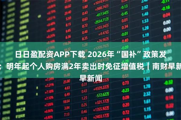 日日盈配资APP下载 2026年“国补”政策发布；明年起个人购房满2年卖出时免征增值税｜南财早新闻