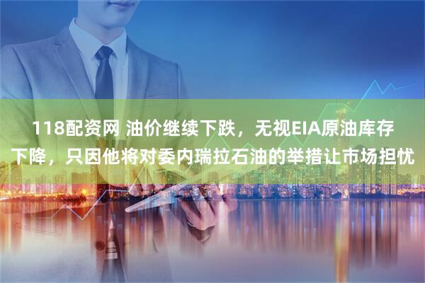 118配资网 油价继续下跌，无视EIA原油库存下降，只因他将对委内瑞拉石油的举措让市场担忧