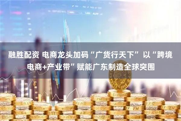 融胜配资 电商龙头加码“广货行天下” 以“跨境电商+产业带”赋能广东制造全球突围