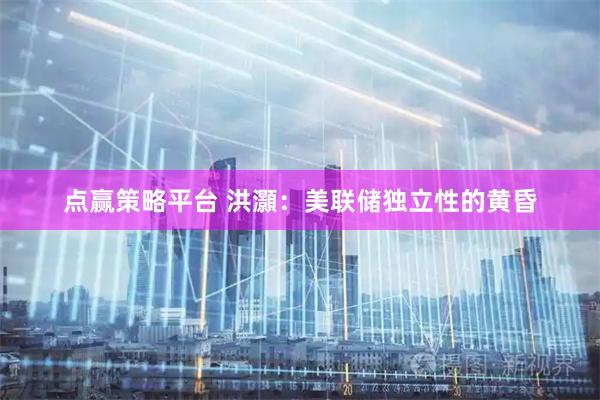 点赢策略平台 洪灝：美联储独立性的黄昏