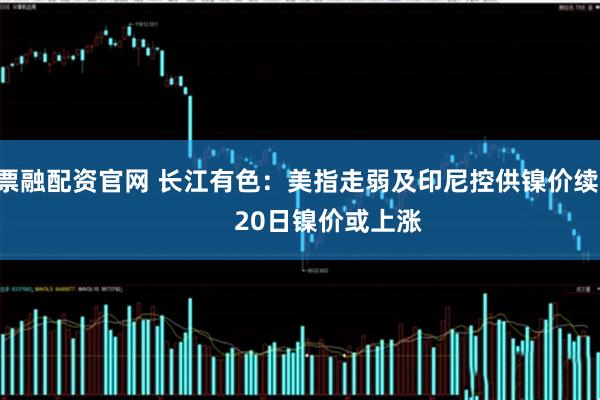 股票融配资官网 长江有色：美指走弱及印尼控供镍价续强         20日镍价或上涨