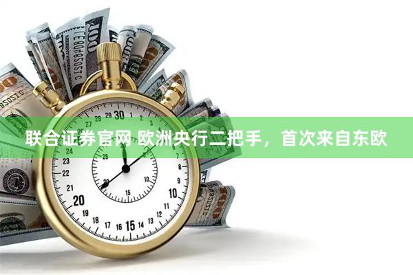 联合证券官网 欧洲央行二把手，首次来自东欧