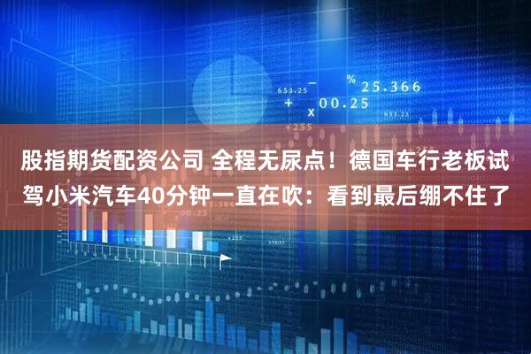股指期货配资公司 全程无尿点！德国车行老板试驾小米汽车40分钟一直在吹：看到最后绷不住了