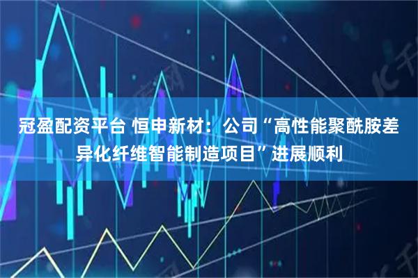 冠盈配资平台 恒申新材：公司“高性能聚酰胺差异化纤维智能制造项目”进展顺利