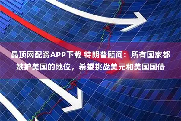 晶顶网配资APP下载 特朗普顾问：所有国家都嫉妒美国的地位，希望挑战美元和美国国债