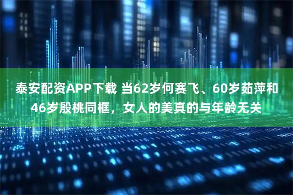 泰安配资APP下载 当62岁何赛飞、60岁茹萍和46岁殷桃同框，女人的美真的与年龄无关