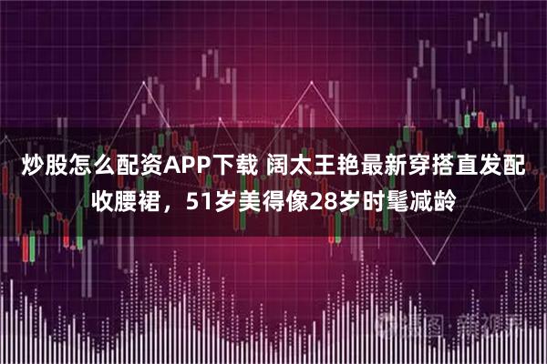 炒股怎么配资APP下载 阔太王艳最新穿搭直发配收腰裙，51岁美得像28岁时髦减龄