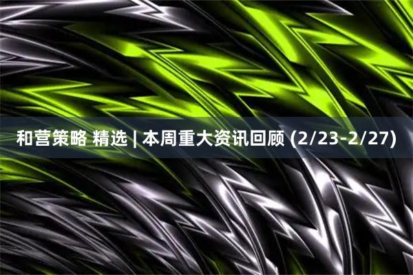 和营策略 精选 | 本周重大资讯回顾 (2/23-2/27)