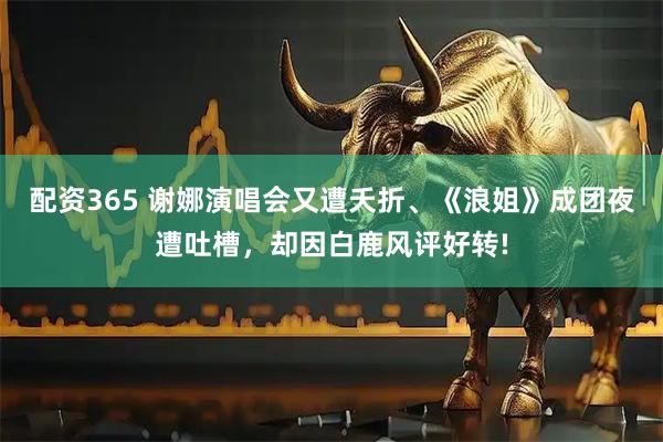 配资365 谢娜演唱会又遭夭折、《浪姐》成团夜遭吐槽，却因白鹿风评好转!