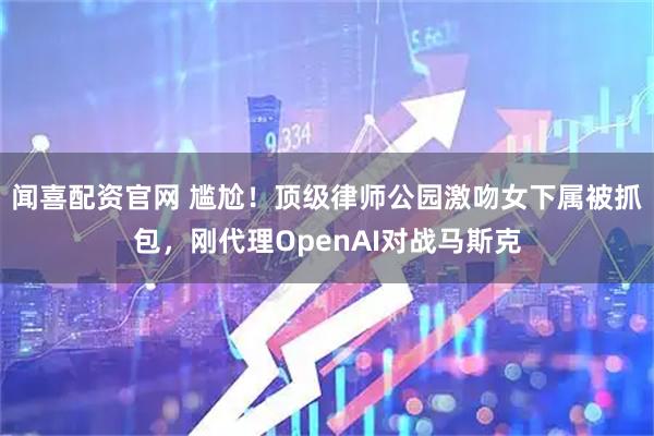 闻喜配资官网 尴尬！顶级律师公园激吻女下属被抓包，刚代理OpenAI对战马斯克