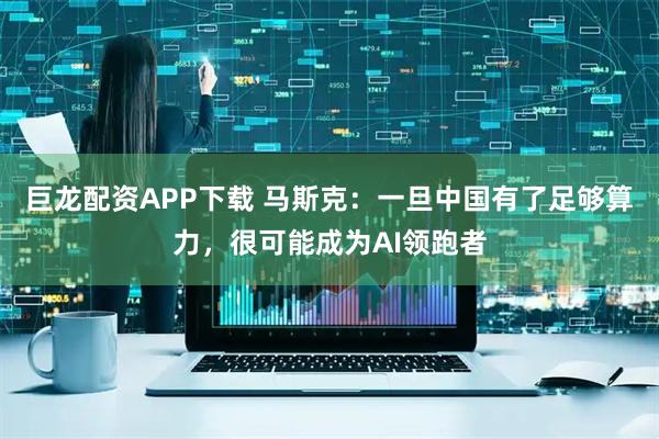 巨龙配资APP下载 马斯克：一旦中国有了足够算力，很可能成为AI领跑者